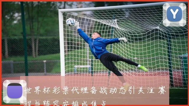 世界杯彩票代理备战动态引关注 赛程与阵容安排成焦点