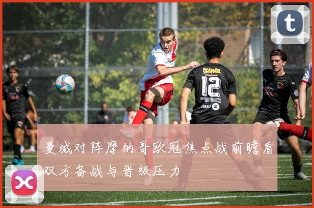 曼城对阵摩纳哥欧冠焦点战前瞻看双方备战与晋级压力