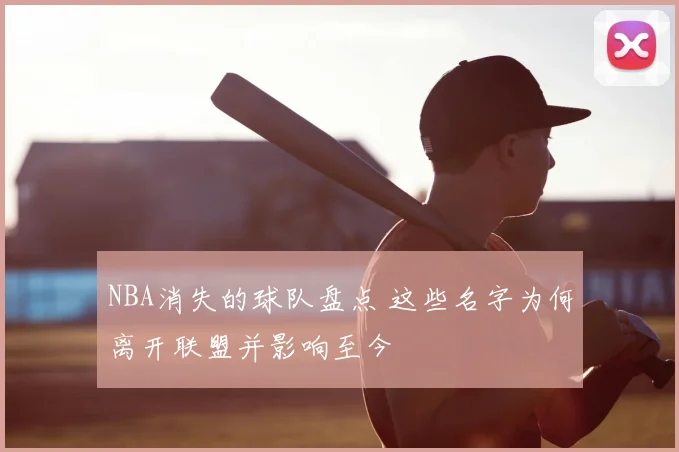 NBA消失的球队盘点 这些名字为何离开联盟并影响至今