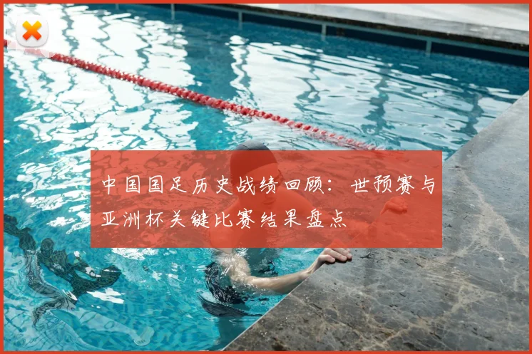 中国国足历史战绩回顾：世预赛与亚洲杯关键比赛结果盘点
