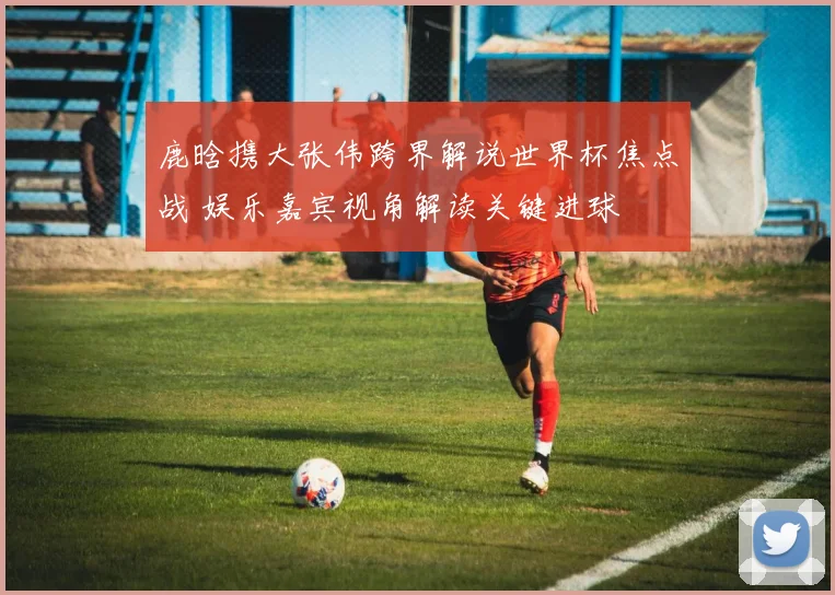 鹿晗携大张伟跨界解说世界杯焦点战 娱乐嘉宾视角解读关键进球