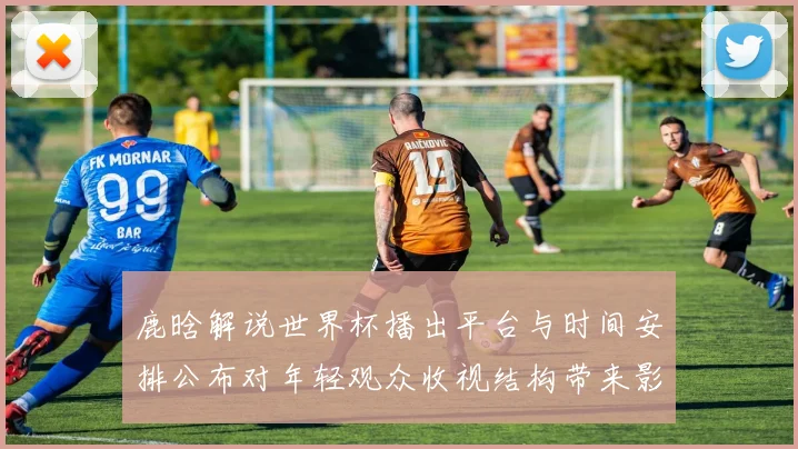 鹿晗解说世界杯播出平台与时间安排公布对年轻观众收视结构带来影响