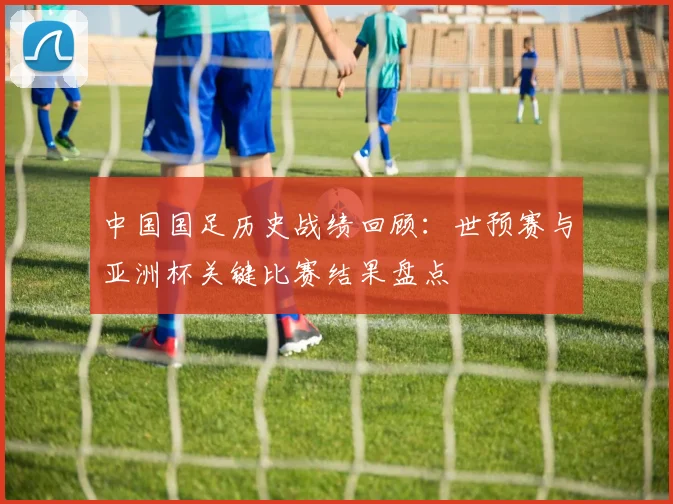 中国国足历史战绩回顾：世预赛与亚洲杯关键比赛结果盘点