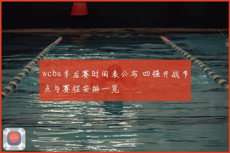 wcba季后赛时间表公布 四强开战节点与赛程安排一览