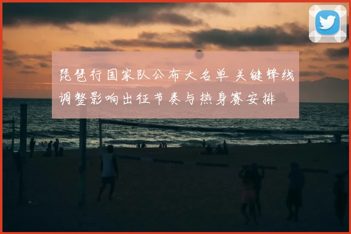 琵琶行国家队公布大名单 关键锋线调整影响出征节奏与热身赛安排