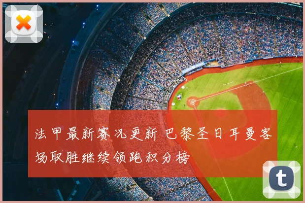 法甲最新赛况更新 巴黎圣日耳曼客场取胜继续领跑积分榜