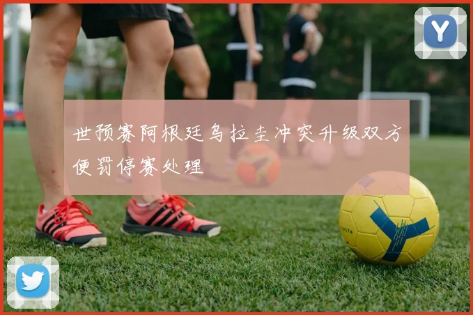 世预赛阿根廷乌拉圭冲突升级双方便罚停赛处理