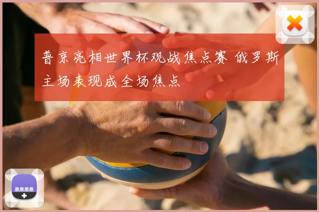 普京亮相世界杯观战焦点赛 俄罗斯主场表现成全场焦点