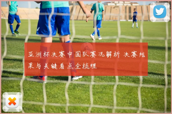 亚洲杯决赛中国队赛况解析 决赛结果与关键看点全梳理