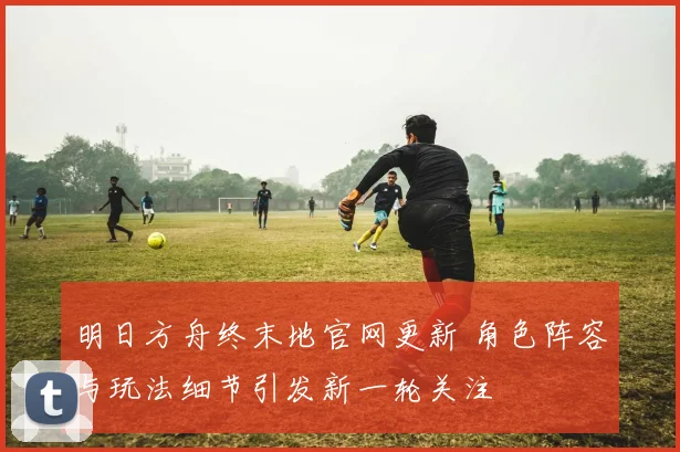 明日方舟终末地官网更新 角色阵容与玩法细节引发新一轮关注