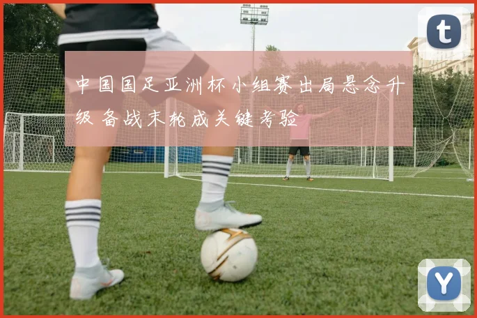 中国国足亚洲杯小组赛出局悬念升级 备战末轮成关键考验
