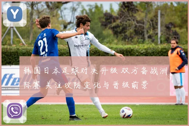 韩国日本足球对决升级 双方备战洲际赛 关注攻防变化与晋级前景