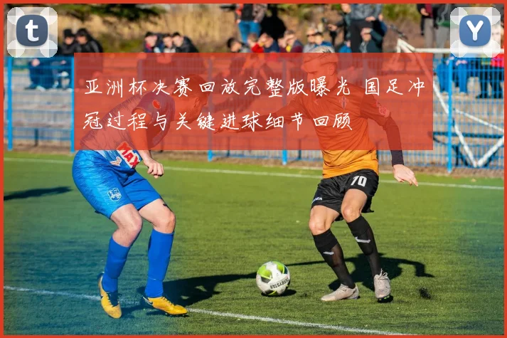 亚洲杯决赛回放完整版曝光 国足冲冠过程与关键进球细节回顾