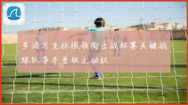 多诺万克林根领衔出战杯赛关键战球队争夺晋级主动权