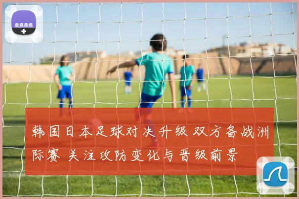 韩国日本足球对决升级 双方备战洲际赛 关注攻防变化与晋级前景