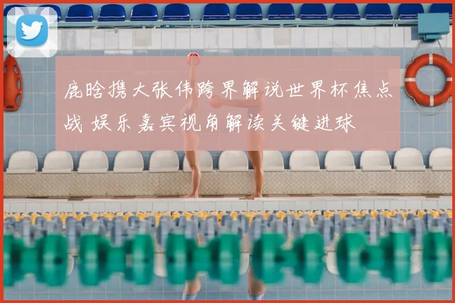 鹿晗携大张伟跨界解说世界杯焦点战 娱乐嘉宾视角解读关键进球