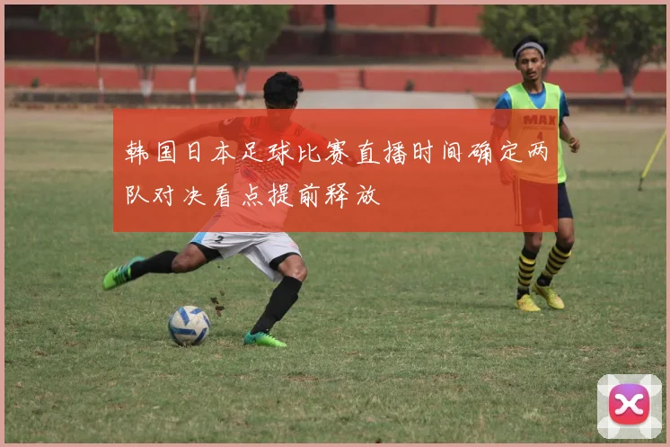 韩国日本足球比赛直播时间确定两队对决看点提前释放