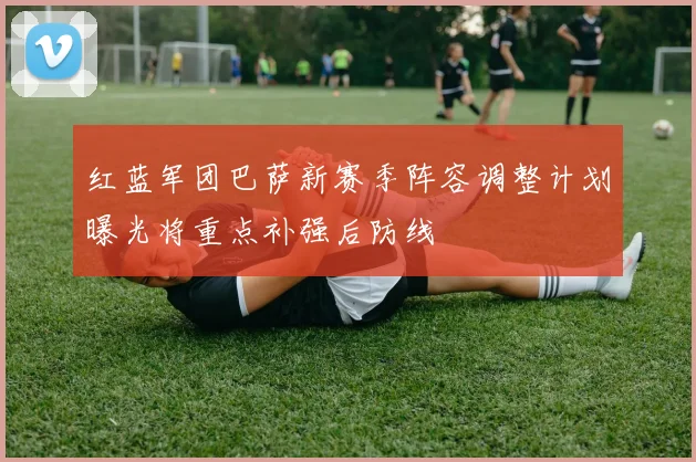 红蓝军团巴萨新赛季阵容调整计划曝光将重点补强后防线
