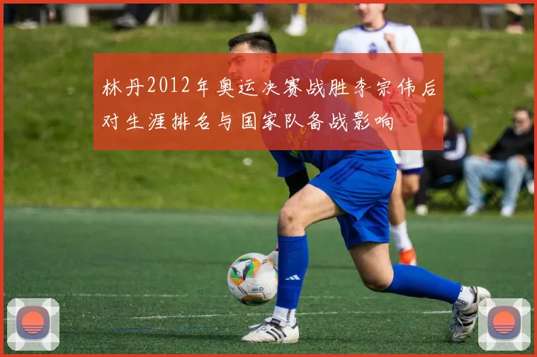 林丹2012年奥运决赛战胜李宗伟后对生涯排名与国家队备战影响
