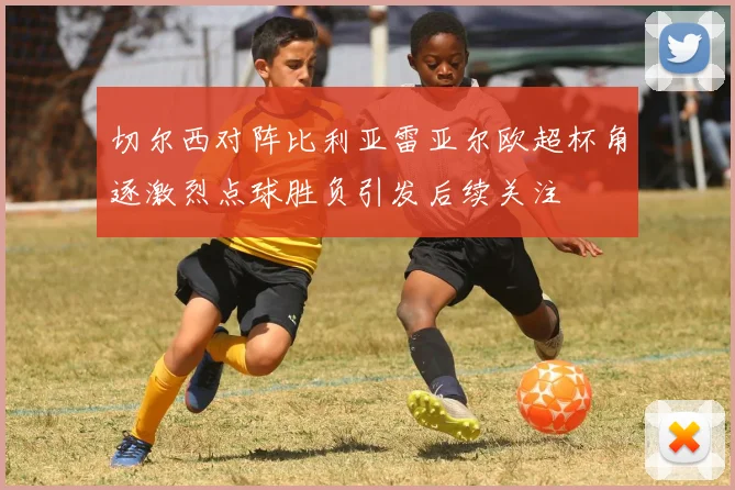 切尔西对阵比利亚雷亚尔欧超杯角逐激烈点球胜负引发后续关注