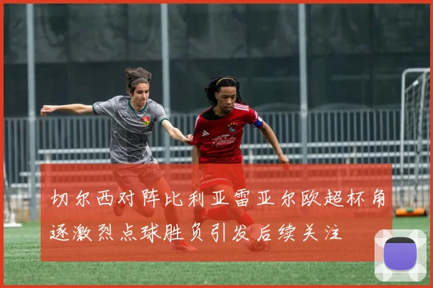 切尔西对阵比利亚雷亚尔欧超杯角逐激烈点球胜负引发后续关注