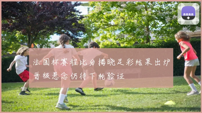 法国杯赛程比分揭晓足彩结果出炉晋级悬念仍待下轮验证